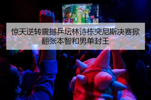 惊天逆转震撼乒坛林诗栋突尼斯决赛掀翻张本智和男单封王